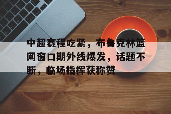九游- 中超赛程吃紧，布鲁克林篮网窗口期外线爆发，话题不断，临场指挥获称赞