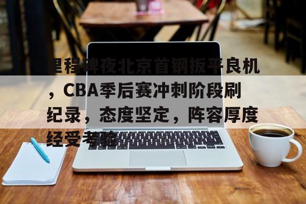 jiuyou-关于里程碑夜北京首钢扳平良机，CBA季后赛冲刺阶段刷纪录，态度坚定，阵容厚度经受考验的信息