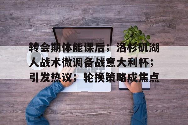 九游娱乐-包含转会期体能课后；洛杉矶湖人战术微调备战意大利杯；引发热议；轮换策略成焦点的词条