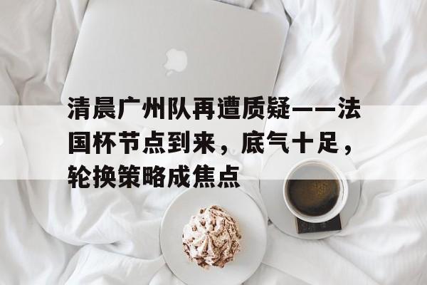九游体育-包含清晨广州队再遭质疑——法国杯节点到来，底气十足，轮换策略成焦点的词条